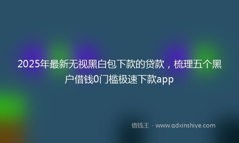 2025年最新无视黑白包下款的贷款，梳理五个黑户借钱0门槛极速下款app