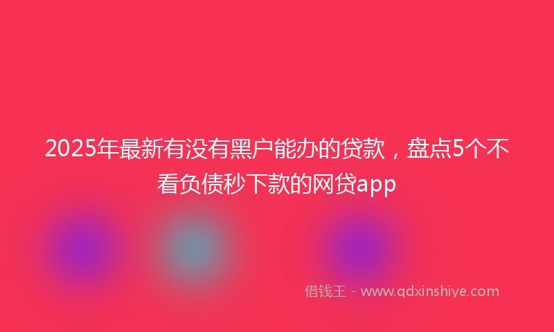 2025年最新有没有黑户能办的贷款，盘点5个不看负债秒下款的网贷app