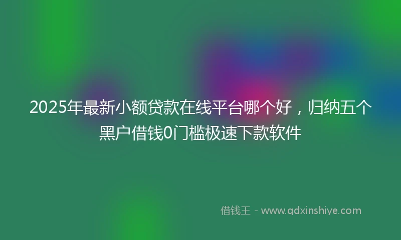 2025年最新小额贷款在线平台哪个好，归纳五个黑户借钱0门槛极速下款软件