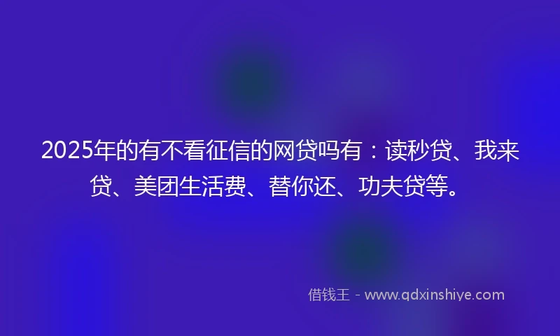 2025年的有不看征信的网贷吗有：读秒贷、我来贷、美团生活费、替你还、功夫贷等。