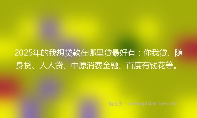 2025年的我想贷款在哪里贷最好有：你我贷、随身贷、人人贷、中原消费金融、百度有钱花等。
