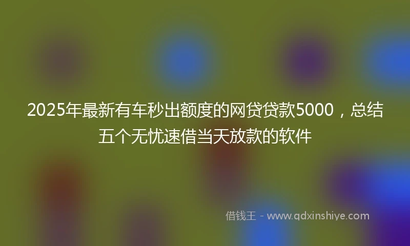 2025年最新有车秒出额度的网贷贷款5000，总结五个无忧速借当天放款的软件