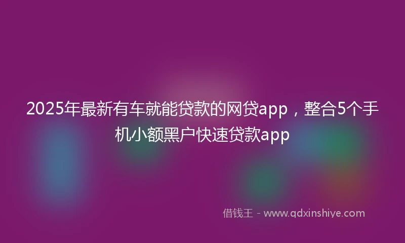 2025年最新有车就能贷款的网贷app，整合5个手机小额黑户快速贷款app