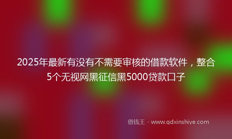2025年最新有没有不需要审核的借款软件,整合5个无视网黑征信黑5000贷款口子