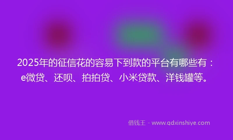 2025年的征信花的容易下到款的平台有哪些有：e微贷、还呗、拍拍贷、小米贷款、洋钱罐等。