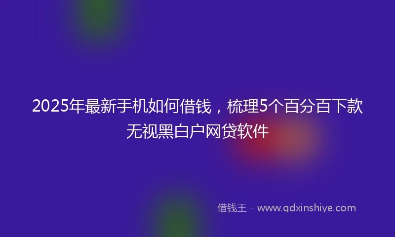 2025年最新手机如何借钱，梳理5个百分百下款无视黑白户网贷软件