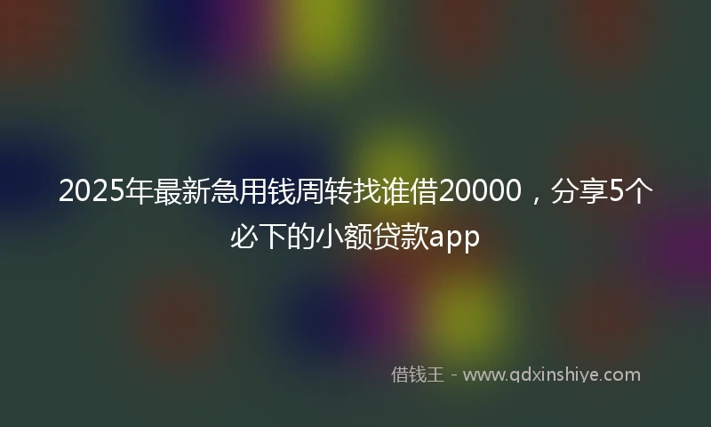 2025年最新急用钱周转找谁借20000，分享5个必下的小额贷款app