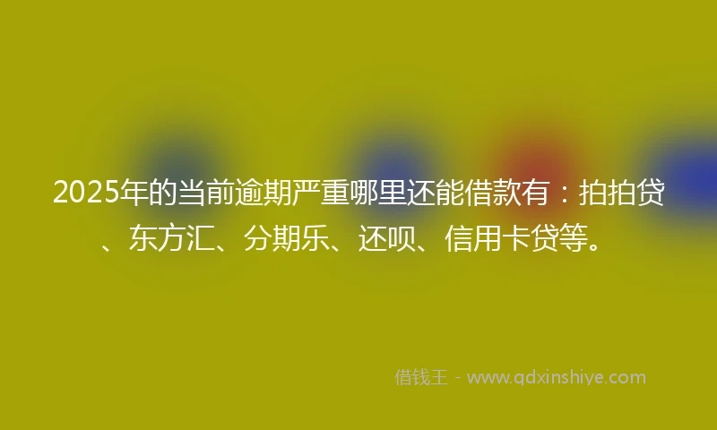 2025年的当前逾期严重哪里还能借款有：拍拍贷、东方汇、分期乐、还呗、信用卡贷等。