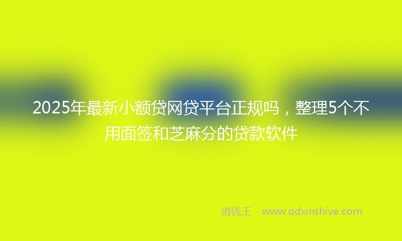 2025年最新小额贷网贷平台正规吗，整理5个不用面签和芝麻分的贷款软件
