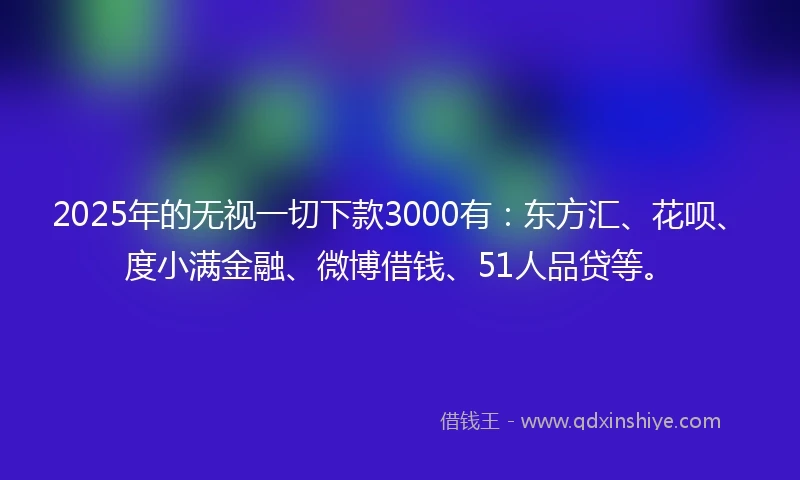 2025年的无视一切下款3000有：东方汇、花呗、度小满金融、微博借钱、51人品贷等。