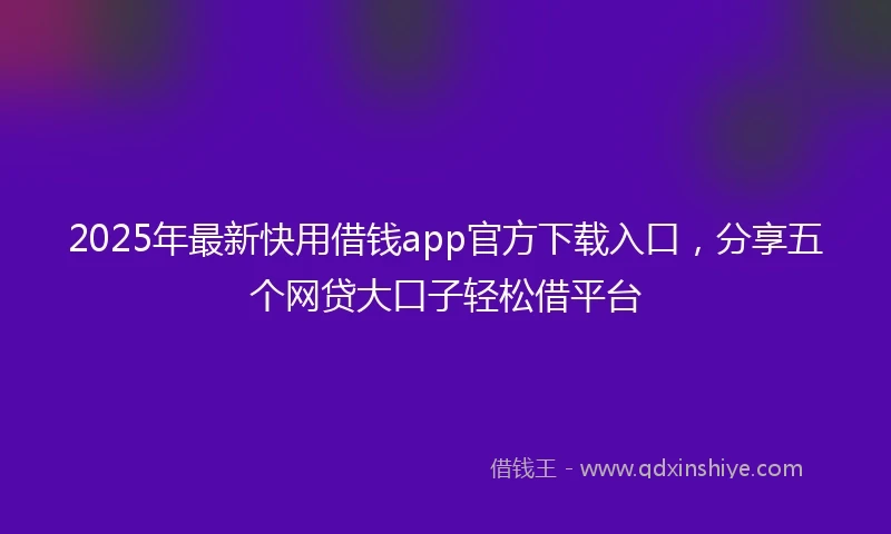 2025年最新快用借钱app官方下载入口，分享五个网贷大口子轻松借平台