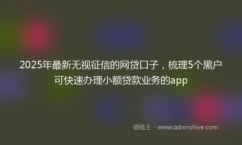 2025年最新无视征信的网贷口子，梳理5个黑户可快速办理小额贷款业务的app