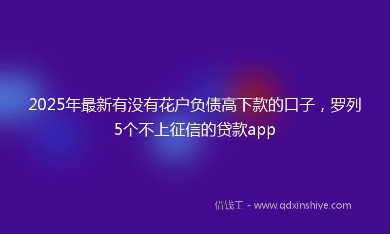 2025年最新有没有花户负债高下款的口子，罗列5个不上征信的贷款app