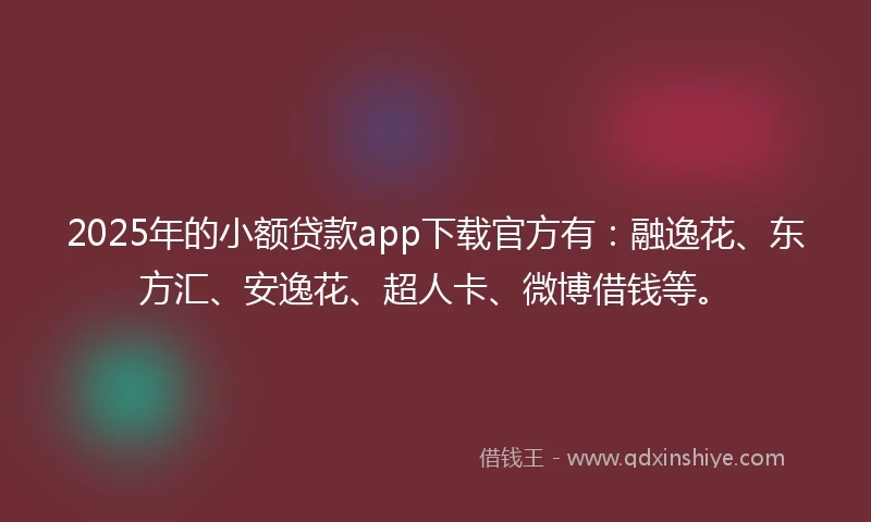 2025年的小额贷款app下载官方有：融逸花、东方汇、安逸花、超人卡、微博借钱等。