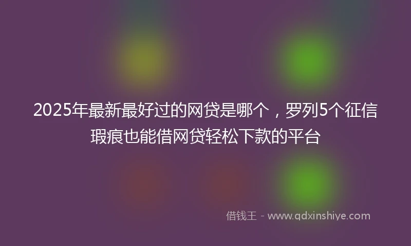 2025年最新最好过的网贷是哪个，罗列5个征信瑕疵也能借网贷轻松下款的平台