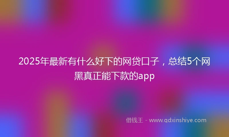 2025年最新有什么好下的网贷口子，总结5个网黑真正能下款的app