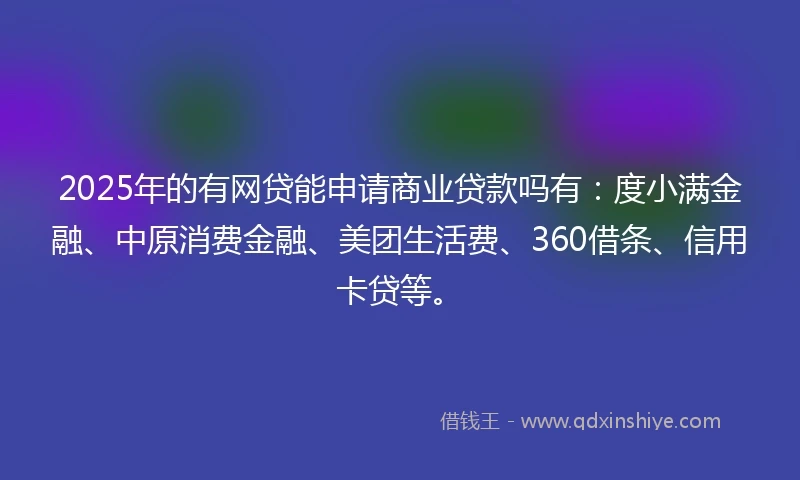 2025年的有网贷能申请商业贷款吗有：度小满金融、中原消费金融、美团生活费、360借条、信用卡贷等。