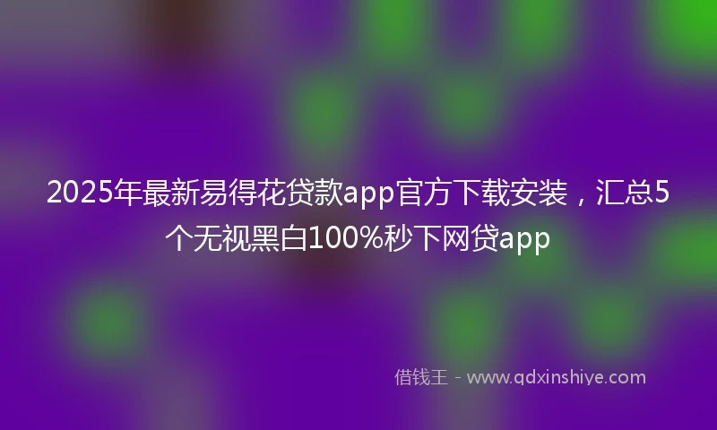 2025年最新易得花贷款app官方下载安装，汇总5个无视黑白100%秒下网贷app