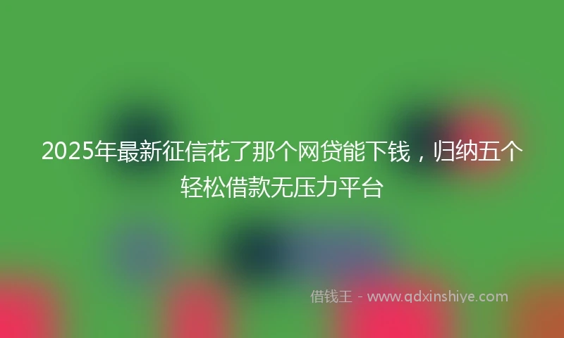 2025年最新征信花了那个网贷能下钱，归纳五个轻松借款无压力平台