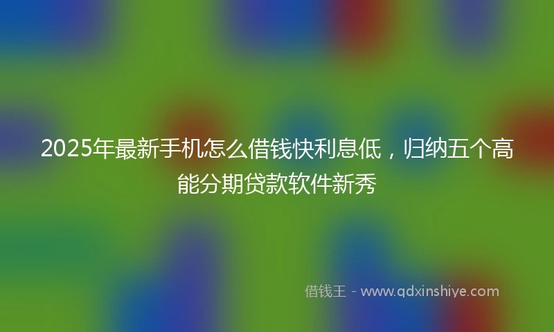 2025年最新手机怎么借钱快利息低，归纳五个高能分期贷款软件新秀