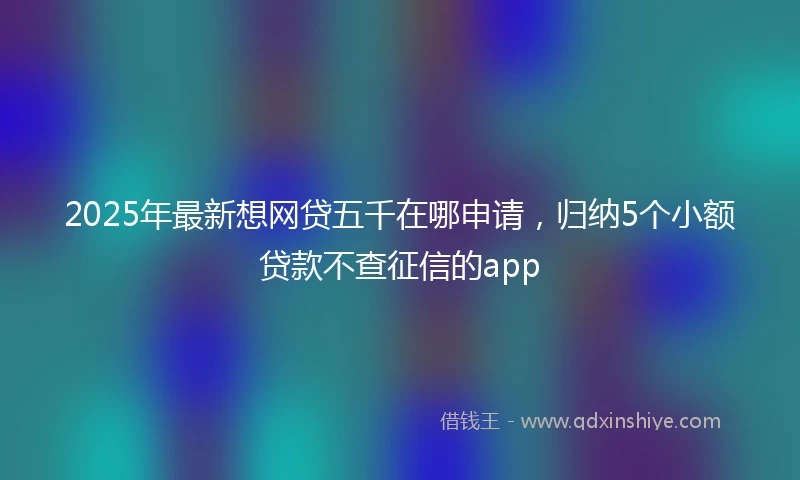 2025年最新想网贷五千在哪申请，归纳5个小额贷款不查征信的app