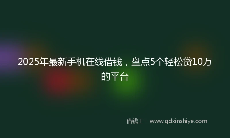 2025年最新手机在线借钱，盘点5个轻松贷10万的平台