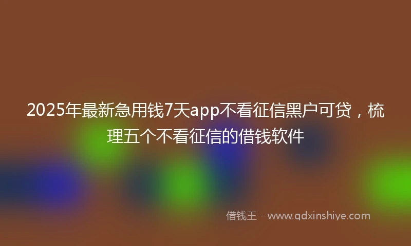 2025年最新急用钱7天app不看征信黑户可贷，梳理五个不看征信的借钱软件