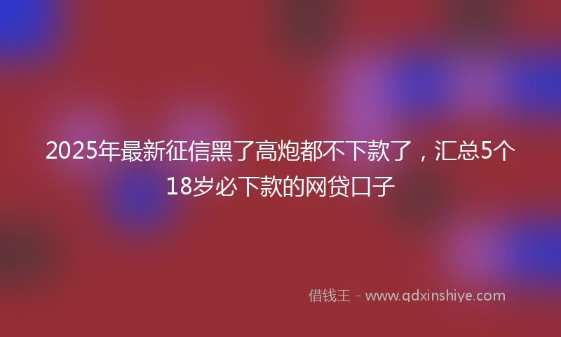 2025年最新征信黑了高炮都不下款了，汇总5个18岁必下款的网贷口子