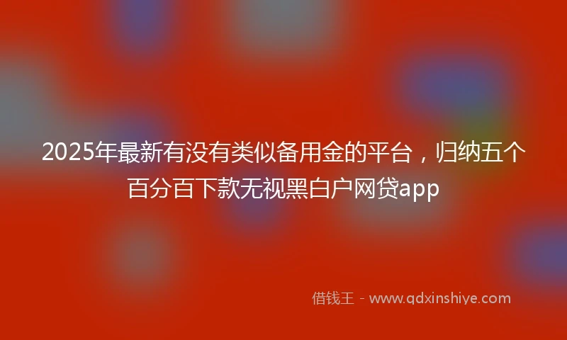 2025年最新有没有类似备用金的平台，归纳五个百分百下款无视黑白户网贷app