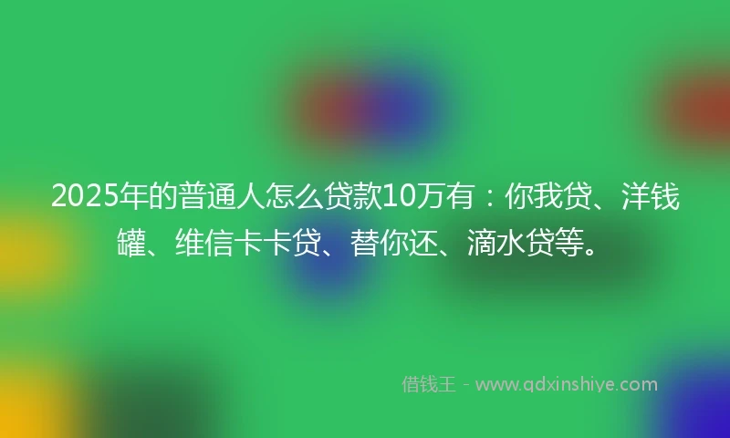 2025年的普通人怎么贷款10万有：你我贷、洋钱罐、维信卡卡贷、替你还、滴水贷等。
