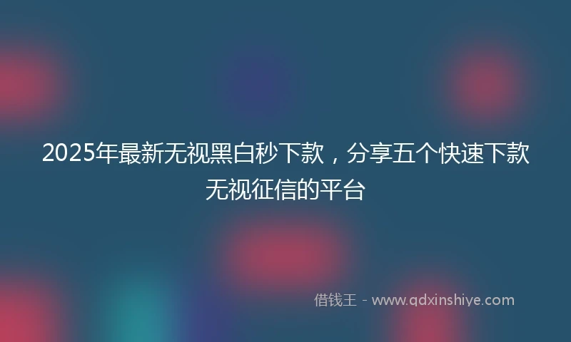 2025年最新无视黑白秒下款，分享五个快速下款无视征信的平台