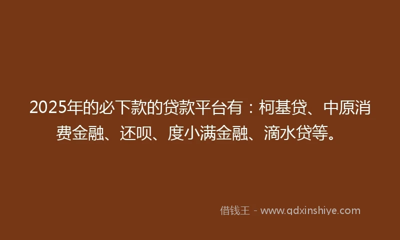 2025年的必下款的贷款平台有：柯基贷、中原消费金融、还呗、度小满金融、滴水贷等。