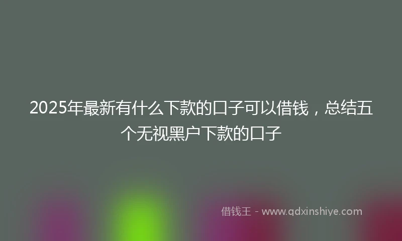 2025年最新有什么下款的口子可以借钱，总结五个无视黑户下款的口子