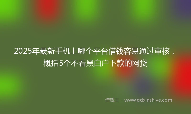 2025年最新手机上哪个平台借钱容易通过审核，概括5个不看黑白户下款的网贷