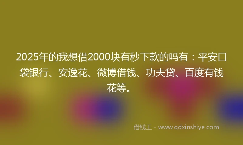 2025年的我想借2000块有秒下款的吗有：平安口袋银行、安逸花、微博借钱、功夫贷、百度有钱花等。
