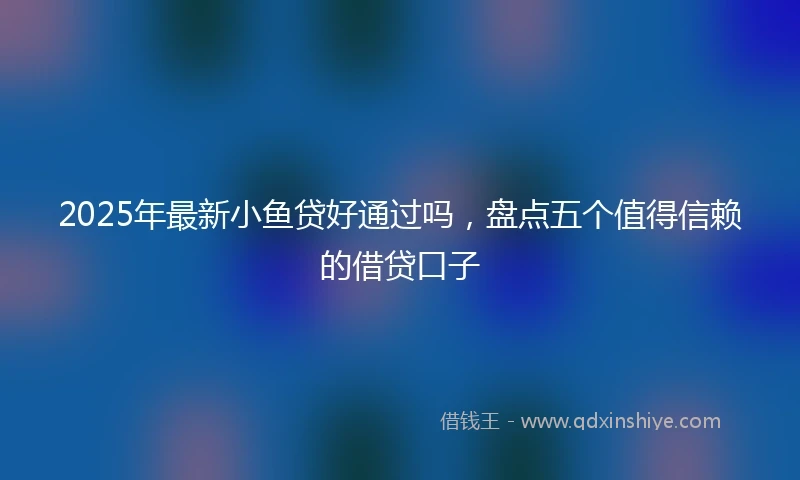 2025年最新小鱼贷好通过吗，盘点五个值得信赖的借贷口子