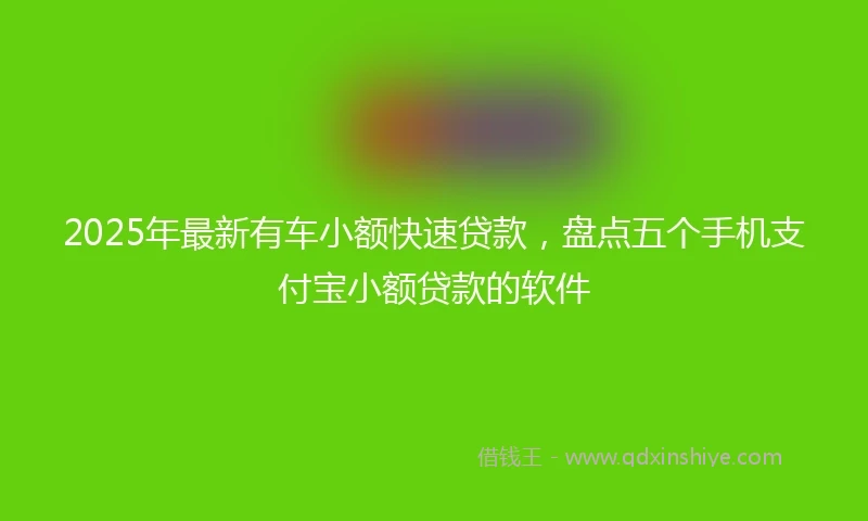 2025年最新有车小额快速贷款，盘点五个手机支付宝小额贷款的软件