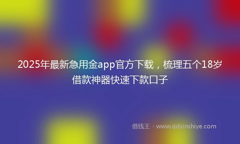 2025年最新急用金app官方下载，梳理五个18岁借款神器快速下款口子