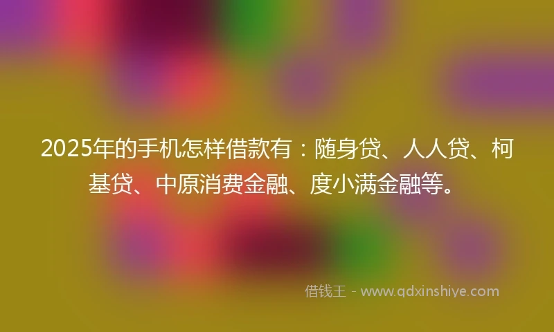 2025年的手机怎样借款有：随身贷、人人贷、柯基贷、中原消费金融、度小满金融等。
