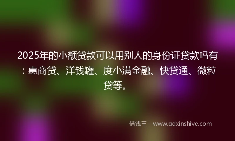 2025年的小额贷款可以用别人的身份证贷款吗有：惠商贷、洋钱罐、度小满金融、快贷通、微粒贷等。