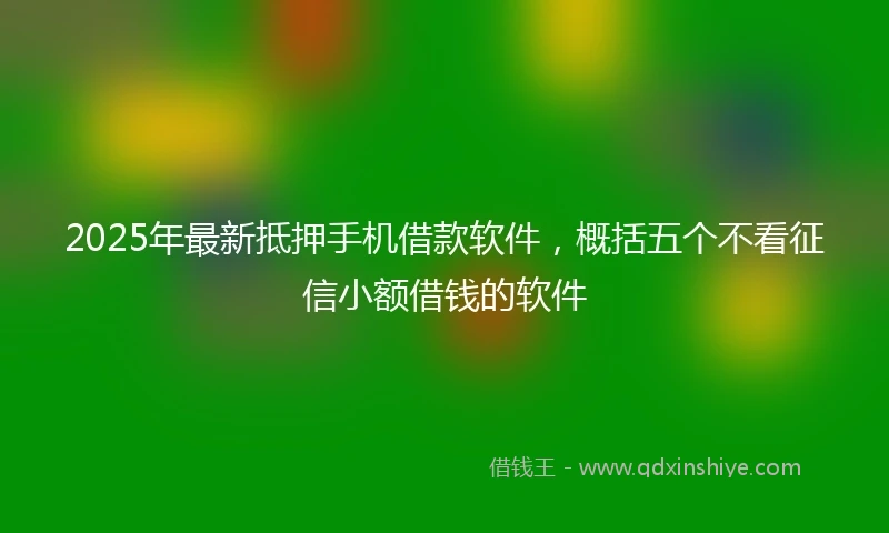 2025年最新抵押手机借款软件，概括五个不看征信小额借钱的软件
