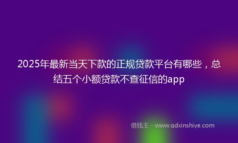 2025年最新当天下款的正规贷款平台有哪些，总结五个小额贷款不查征信的app