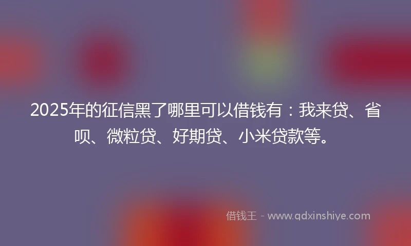 2025年的征信黑了哪里可以借钱有：我来贷、省呗、微粒贷、好期贷、小米贷款等。