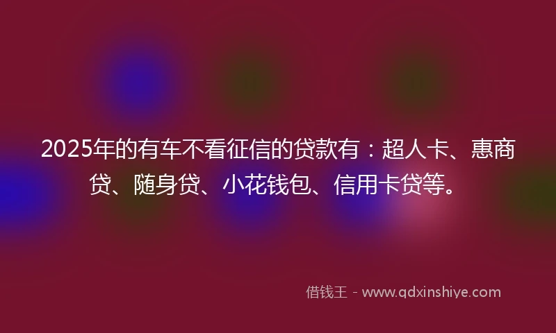 2025年的有车不看征信的贷款有：超人卡、惠商贷、随身贷、小花钱包、信用卡贷等。