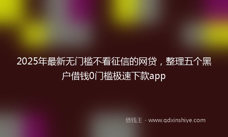 2025年最新无门槛不看征信的网贷，整理五个黑户借钱0门槛极速下款app