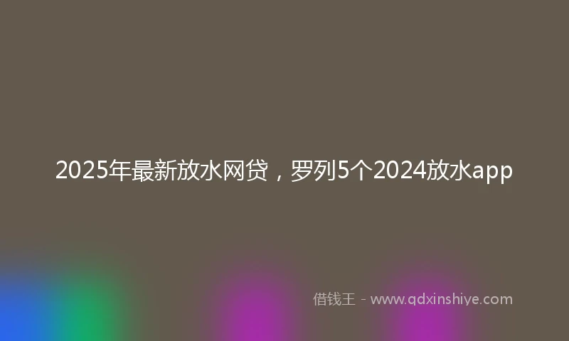 2025年最新放水网贷，罗列5个2024放水app