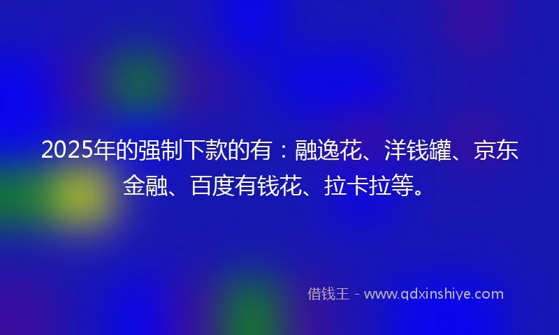 2025年的强制下款的有：融逸花、洋钱罐、京东金融、百度有钱花、拉卡拉等。