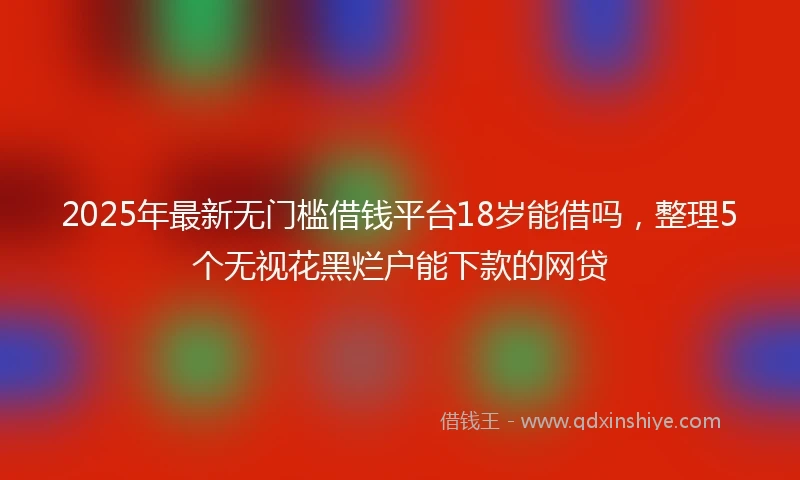 2025年最新无门槛借钱平台18岁能借吗，整理5个无视花黑烂户能下款的网贷