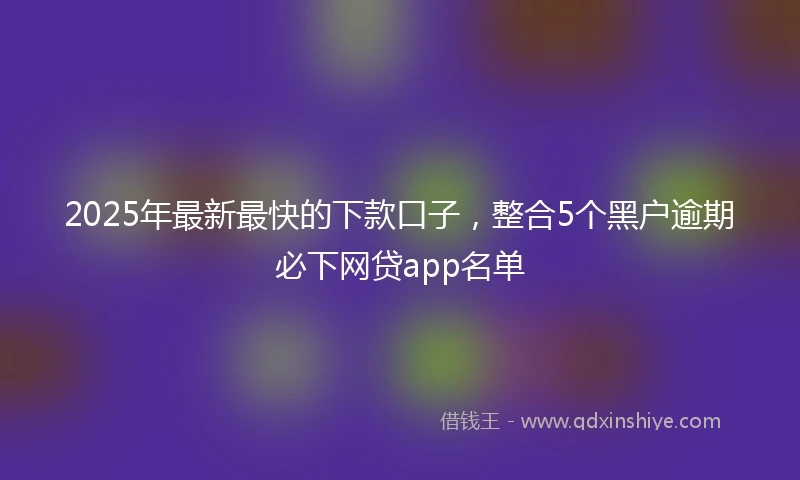2025年最新最快的下款口子，整合5个黑户逾期必下网贷app名单