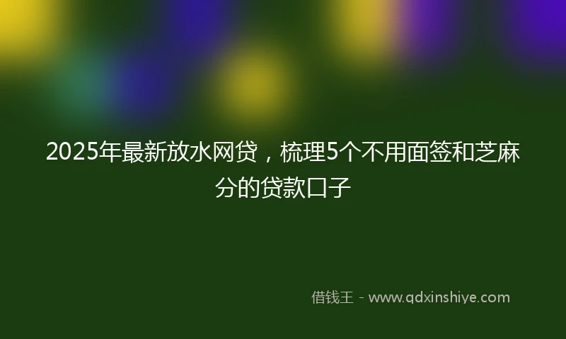 2025年最新放水网贷，梳理5个不用面签和芝麻分的贷款口子